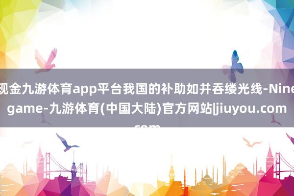 现金九游体育app平台我国的补助如并吞缕光线-Ninegame-九游体育(中国大陆)官方网站|jiuyou.com