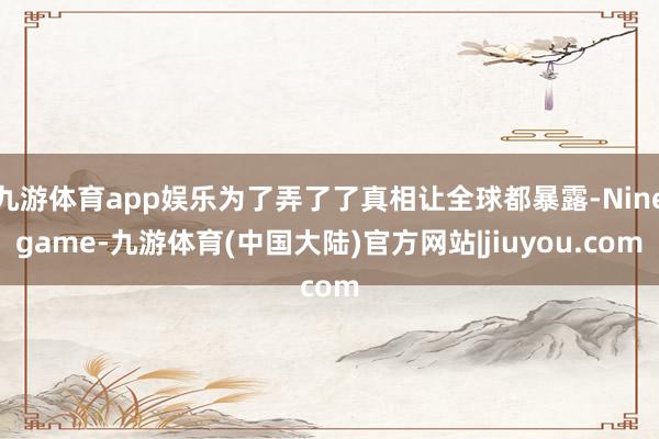 九游体育app娱乐为了弄了了真相让全球都暴露-Ninegame-九游体育(中国大陆)官方网站|jiuyou.com