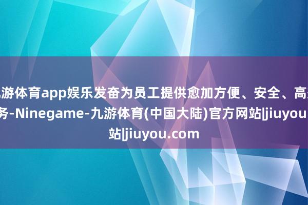 九游体育app娱乐发奋为员工提供愈加方便、安全、高效的服务-Ninegame-九游体育(中国大陆)官方网站|jiuyou.com