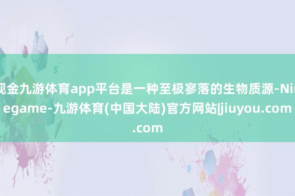 现金九游体育app平台是一种至极寥落的生物质源-Ninegame-九游体育(中国大陆)官方网站|jiuyou.com