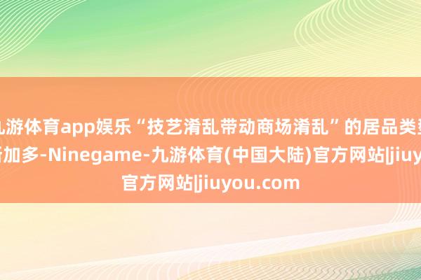 九游体育app娱乐“技艺淆乱带动商场淆乱”的居品类型开动渐渐加多-Ninegame-九游体育(中国大陆)官方网站|jiuyou.com