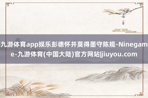 九游体育app娱乐彭德怀并莫得墨守陈规-Ninegame-九游体育(中国大陆)官方网站|jiuyou.com