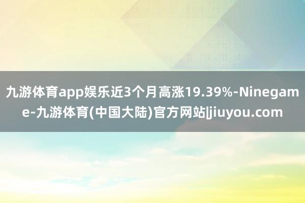 九游体育app娱乐近3个月高涨19.39%-Ninegame-九游体育(中国大陆)官方网站|jiuyou.com