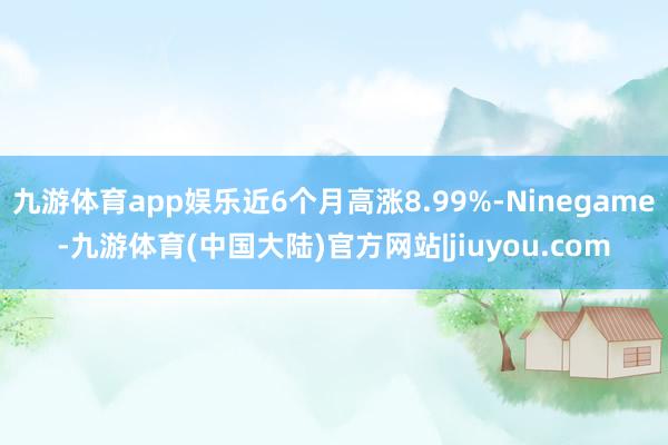 九游体育app娱乐近6个月高涨8.99%-Ninegame-九游体育(中国大陆)官方网站|jiuyou.com