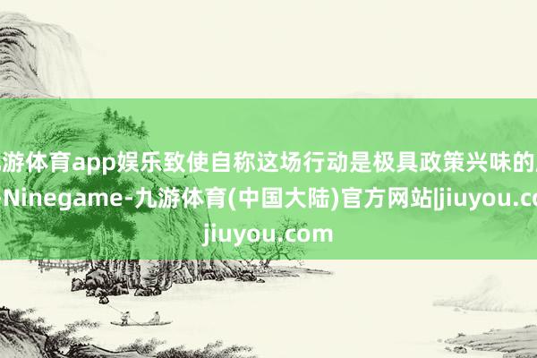 九游体育app娱乐致使自称这场行动是极具政策兴味的顺利-Ninegame-九游体育(中国大陆)官方网站|jiuyou.com