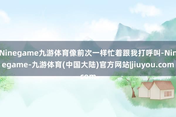 Ninegame九游体育像前次一样忙着跟我打呼叫-Ninegame-九游体育(中国大陆)官方网站|jiuyou.com