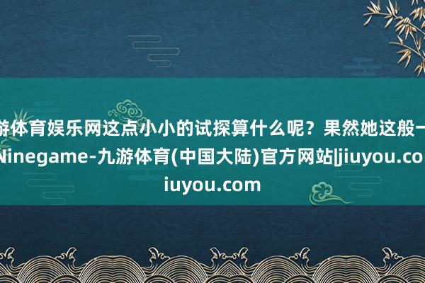 九游体育娱乐网这点小小的试探算什么呢？果然她这般一说-Ninegame-九游体育(中国大陆)官方网站|jiuyou.com