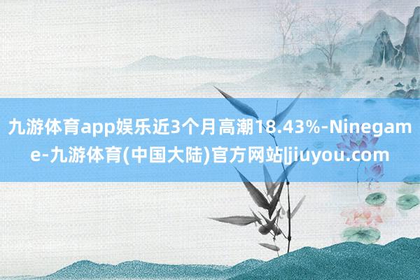 九游体育app娱乐近3个月高潮18.43%-Ninegame-九游体育(中国大陆)官方网站|jiuyou.com