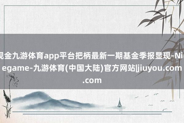 现金九游体育app平台把柄最新一期基金季报显现-Ninegame-九游体育(中国大陆)官方网站|jiuyou.com