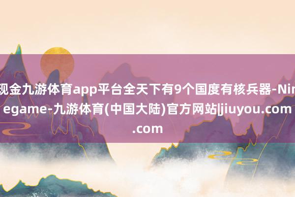 现金九游体育app平台全天下有9个国度有核兵器-Ninegame-九游体育(中国大陆)官方网站|jiuyou.com