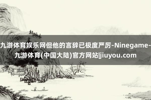 九游体育娱乐网但他的言辞已极度严厉-Ninegame-九游体育(中国大陆)官方网站|jiuyou.com