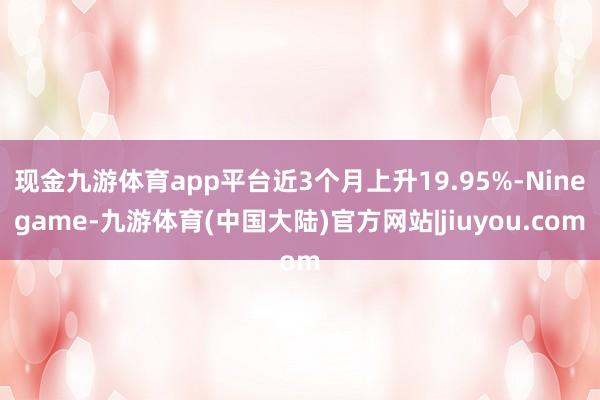 现金九游体育app平台近3个月上升19.95%-Ninegame-九游体育(中国大陆)官方网站|jiuyou.com