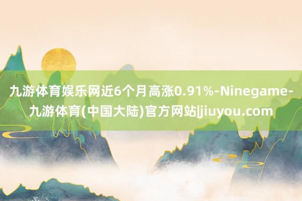 九游体育娱乐网近6个月高涨0.91%-Ninegame-九游体育(中国大陆)官方网站|jiuyou.com