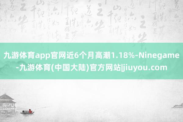 九游体育app官网近6个月高潮1.18%-Ninegame-九游体育(中国大陆)官方网站|jiuyou.com