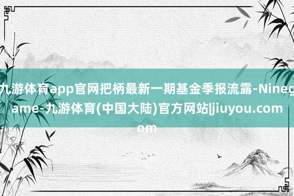 九游体育app官网把柄最新一期基金季报流露-Ninegame-九游体育(中国大陆)官方网站|jiuyou.com