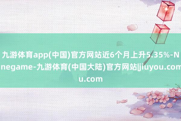 九游体育app(中国)官方网站近6个月上升5.35%-Ninegame-九游体育(中国大陆)官方网站|jiuyou.com