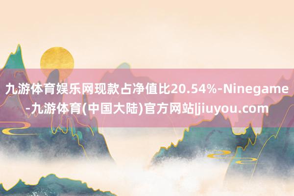 九游体育娱乐网现款占净值比20.54%-Ninegame-九游体育(中国大陆)官方网站|jiuyou.com