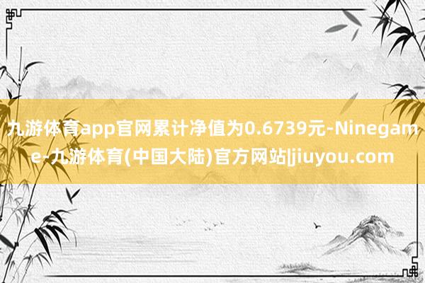 九游体育app官网累计净值为0.6739元-Ninegame-九游体育(中国大陆)官方网站|jiuyou.com