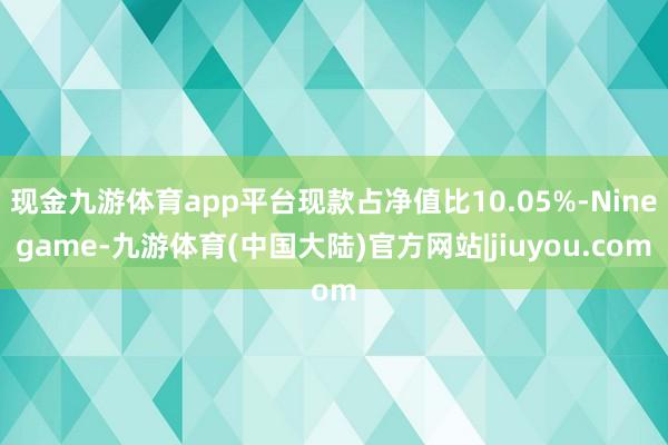 现金九游体育app平台现款占净值比10.05%-Ninegame-九游体育(中国大陆)官方网站|jiuyou.com