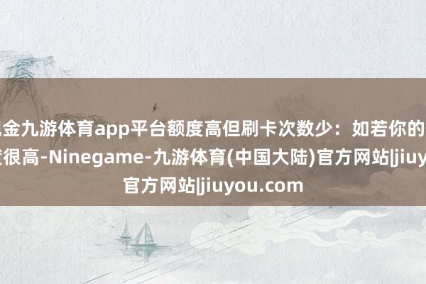 现金九游体育app平台额度高但刷卡次数少：如若你的信用卡额度很高-Ninegame-九游体育(中国大陆)官方网站|jiuyou.com