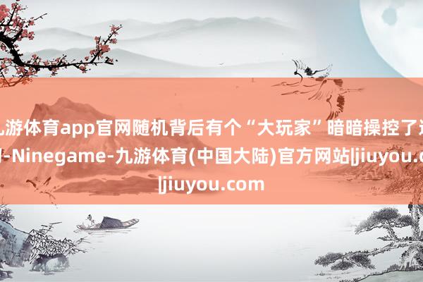 九游体育app官网随机背后有个“大玩家”暗暗操控了这一切-Ninegame-九游体育(中国大陆)官方网站|jiuyou.com