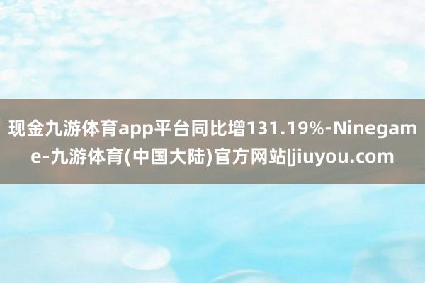 现金九游体育app平台同比增131.19%-Ninegame-九游体育(中国大陆)官方网站|jiuyou.com