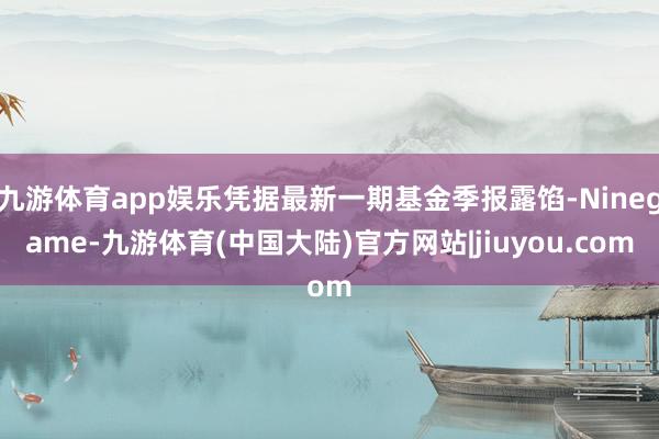 九游体育app娱乐凭据最新一期基金季报露馅-Ninegame-九游体育(中国大陆)官方网站|jiuyou.com