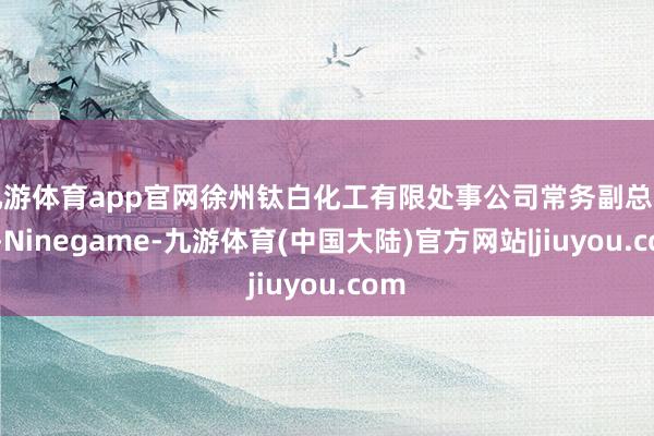 九游体育app官网徐州钛白化工有限处事公司常务副总司理-Ninegame-九游体育(中国大陆)官方网站|jiuyou.com