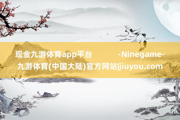 现金九游体育app平台            -Ninegame-九游体育(中国大陆)官方网站|jiuyou.com