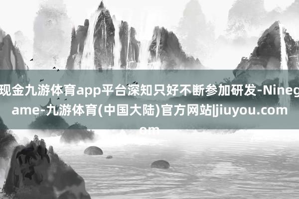 现金九游体育app平台深知只好不断参加研发-Ninegame-九游体育(中国大陆)官方网站|jiuyou.com