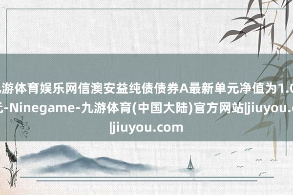 九游体育娱乐网信澳安益纯债债券A最新单元净值为1.0413元-Ninegame-九游体育(中国大陆)官方网站|jiuyou.com