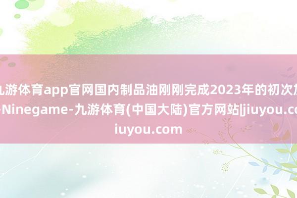 九游体育app官网国内制品油刚刚完成2023年的初次加价-Ninegame-九游体育(中国大陆)官方网站|jiuyou.com