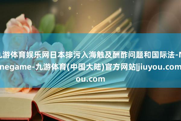 九游体育娱乐网日本排污入海触及酬酢问题和国际法-Ninegame-九游体育(中国大陆)官方网站|jiuyou.com