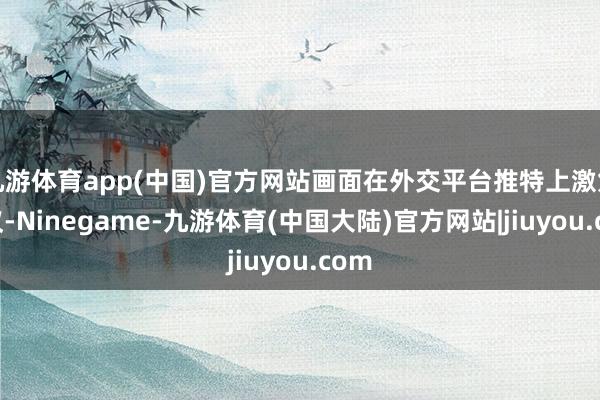 九游体育app(中国)官方网站画面在外交平台推特上激勉热议-Ninegame-九游体育(中国大陆)官方网站|jiuyou.com