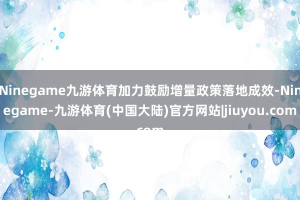 Ninegame九游体育加力鼓励增量政策落地成效-Ninegame-九游体育(中国大陆)官方网站|jiuyou.com