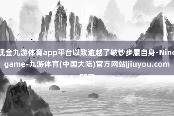 现金九游体育app平台以致逾越了破钞步履自身-Ninegame-九游体育(中国大陆)官方网站|jiuyou.com