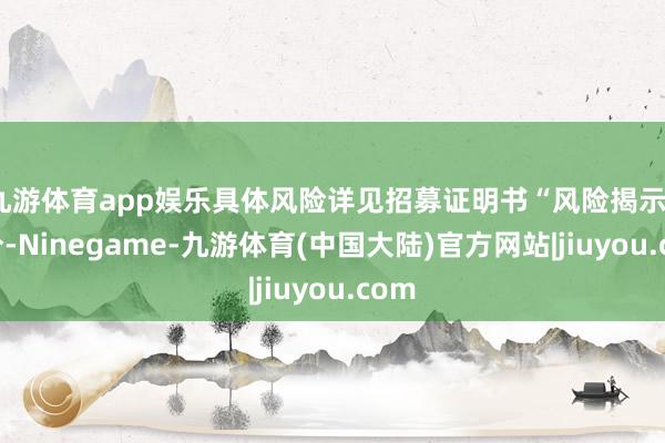 九游体育app娱乐具体风险详见招募证明书“风险揭示”部分-Ninegame-九游体育(中国大陆)官方网站|jiuyou.com