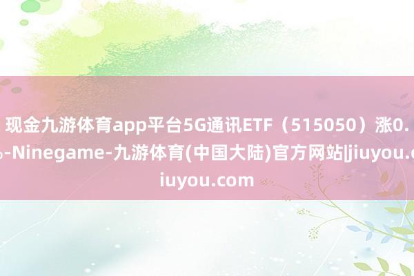 现金九游体育app平台5G通讯ETF（515050）涨0.58%-Ninegame-九游体育(中国大陆)官方网站|jiuyou.com