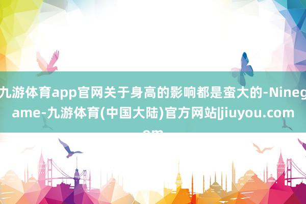 九游体育app官网关于身高的影响都是蛮大的-Ninegame-九游体育(中国大陆)官方网站|jiuyou.com