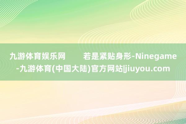 九游体育娱乐网        若是紧贴身形-Ninegame-九游体育(中国大陆)官方网站|jiuyou.com