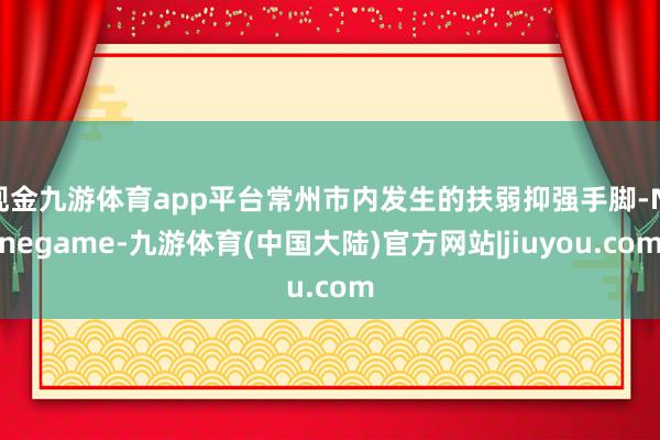 现金九游体育app平台常州市内发生的扶弱抑强手脚-Ninegame-九游体育(中国大陆)官方网站|jiuyou.com