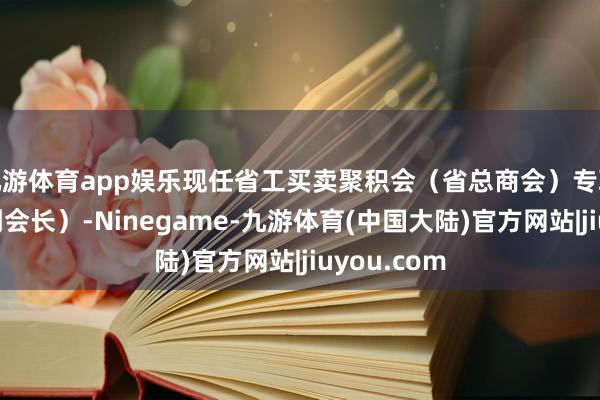 九游体育app娱乐现任省工买卖聚积会（省总商会）专职副主席（副会长）-Ninegame-九游体育(中国大陆)官方网站|jiuyou.com