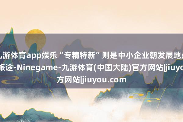 九游体育app娱乐“专精特新”则是中小企业朝发展地点迈步的旅途-Ninegame-九游体育(中国大陆)官方网站|jiuyou.com