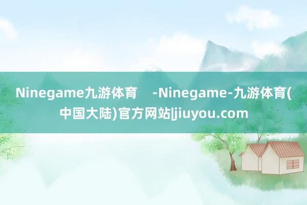 Ninegame九游体育    -Ninegame-九游体育(中国大陆)官方网站|jiuyou.com