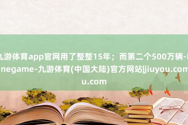 九游体育app官网用了整整15年；而第二个500万辆-Ninegame-九游体育(中国大陆)官方网站|jiuyou.com