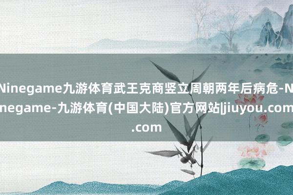 Ninegame九游体育武王克商竖立周朝两年后病危-Ninegame-九游体育(中国大陆)官方网站|jiuyou.com