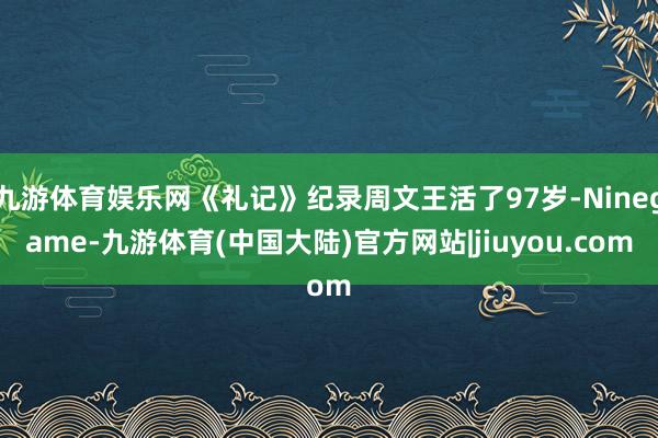 九游体育娱乐网《礼记》纪录周文王活了97岁-Ninegame-九游体育(中国大陆)官方网站|jiuyou.com