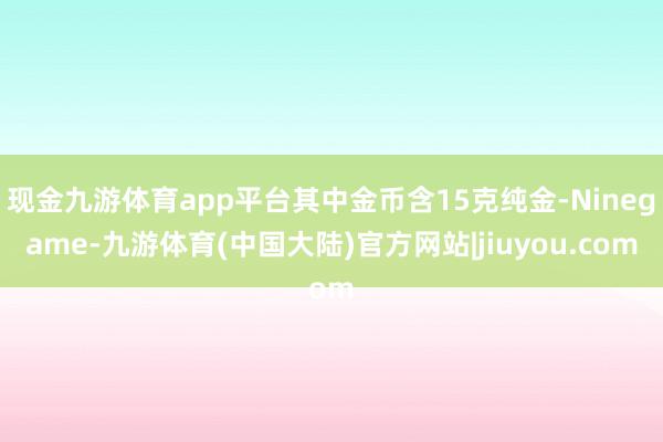 现金九游体育app平台其中金币含15克纯金-Ninegame-九游体育(中国大陆)官方网站|jiuyou.com