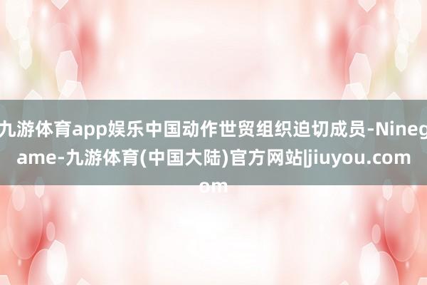 九游体育app娱乐中国动作世贸组织迫切成员-Ninegame-九游体育(中国大陆)官方网站|jiuyou.com