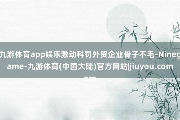 九游体育app娱乐激动科罚外贸企业骨子不毛-Ninegame-九游体育(中国大陆)官方网站|jiuyou.com